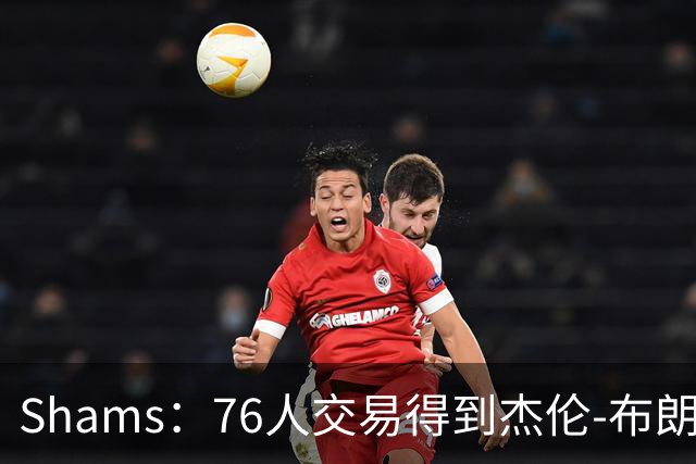 Shams：76人交易得到杰伦-布朗前，并不在詹姆斯考虑范围内